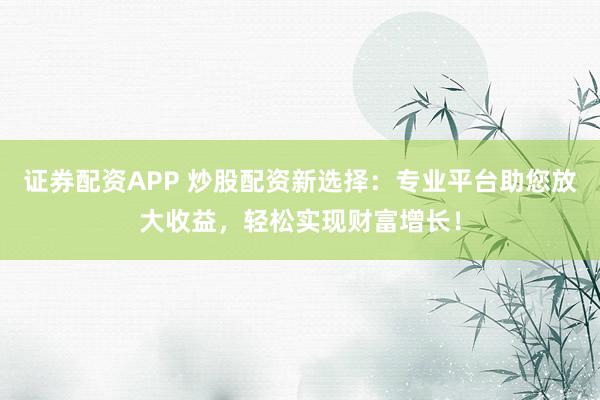证券配资APP 炒股配资新选择：专业平台助您放大收益，轻松实现财富增长！