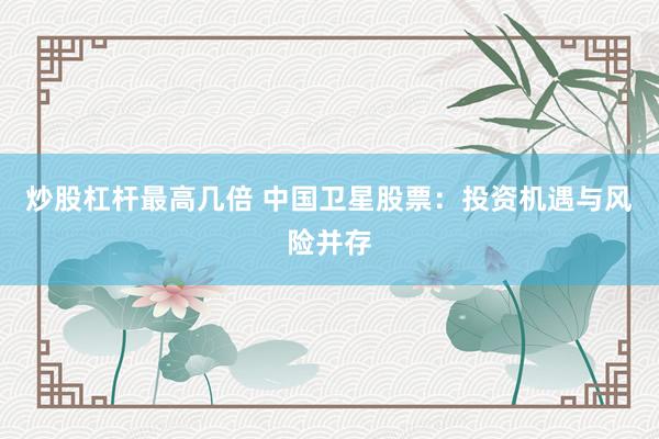 炒股杠杆最高几倍 中国卫星股票：投资机遇与风险并存