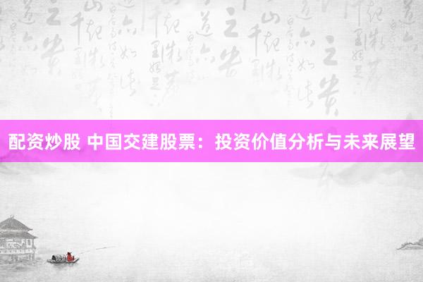 配资炒股 中国交建股票：投资价值分析与未来展望