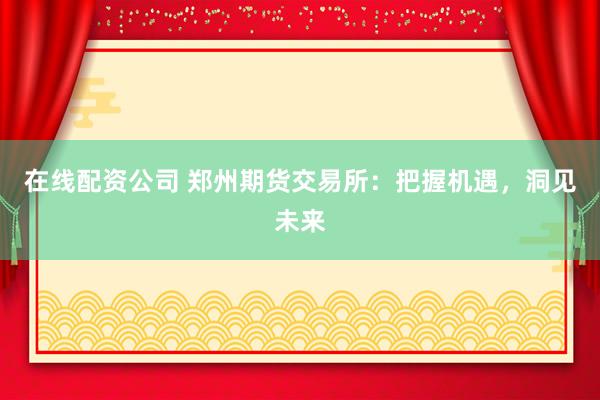 在线配资公司 郑州期货交易所：把握机遇，洞见未来