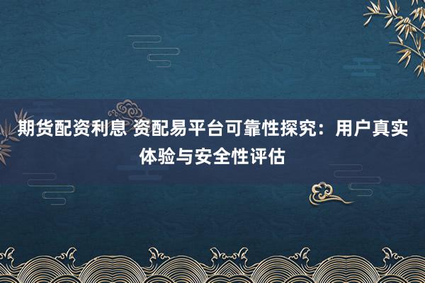 期货配资利息 资配易平台可靠性探究：用户真实体验与安全性评估