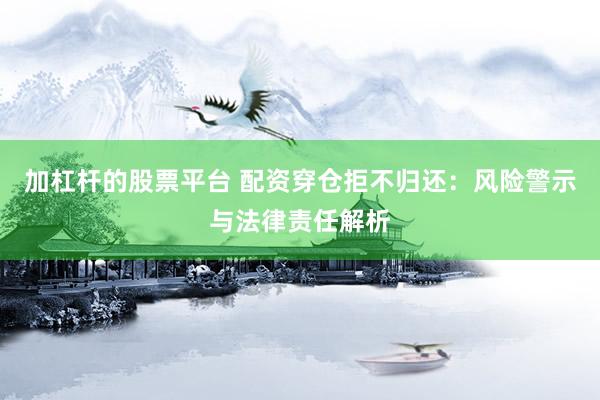 加杠杆的股票平台 配资穿仓拒不归还：风险警示与法律责任解析