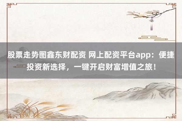 股票走势图鑫东财配资 网上配资平台app：便捷投资新选择，一键开启财富增值之旅！