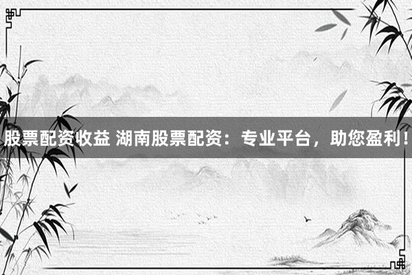股票配资收益 湖南股票配资：专业平台，助您盈利！