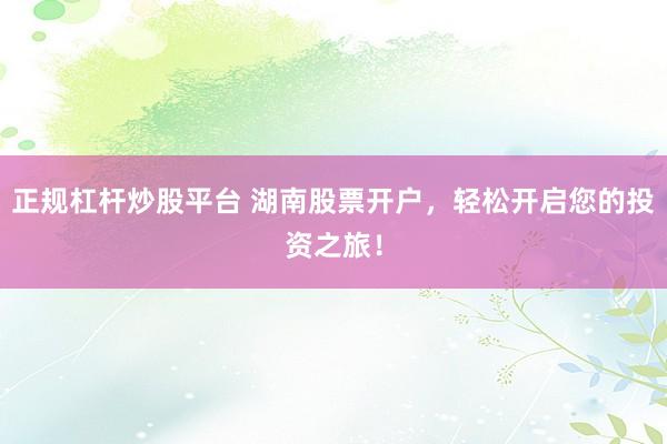 正规杠杆炒股平台 湖南股票开户，轻松开启您的投资之旅！
