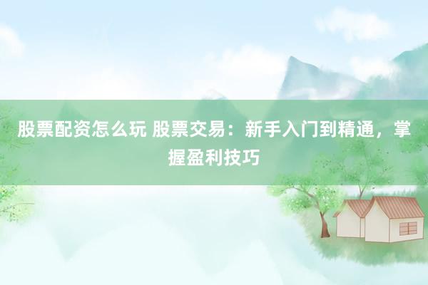 股票配资怎么玩 股票交易：新手入门到精通，掌握盈利技巧