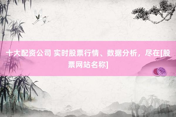 十大配资公司 实时股票行情、数据分析，尽在[股票网站名称]