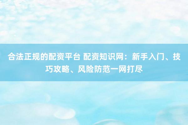 合法正规的配资平台 配资知识网：新手入门、技巧攻略、风险防范一网打尽