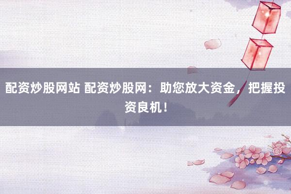 配资炒股网站 配资炒股网：助您放大资金，把握投资良机！
