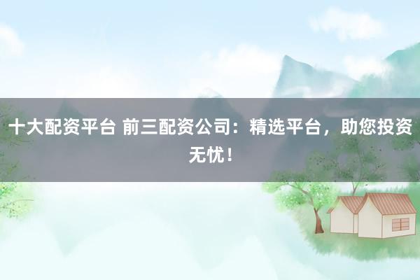 十大配资平台 前三配资公司：精选平台，助您投资无忧！
