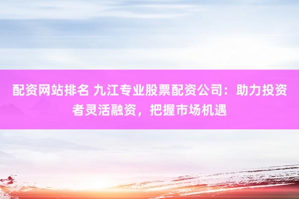 配资网站排名 九江专业股票配资公司：助力投资者灵活融资，把握市场机遇