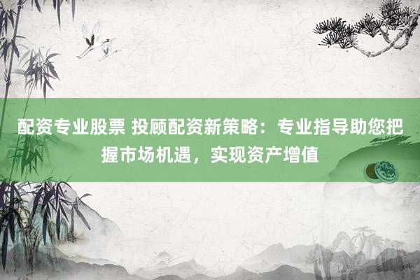 配资专业股票 投顾配资新策略：专业指导助您把握市场机遇，实现资产增值
