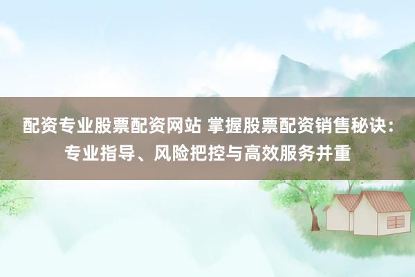 配资专业股票配资网站 掌握股票配资销售秘诀：专业指导、风险把控与高效服务并重