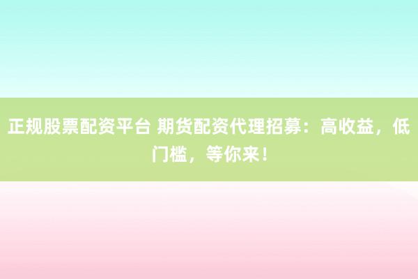正规股票配资平台 期货配资代理招募：高收益，低门槛，等你来！