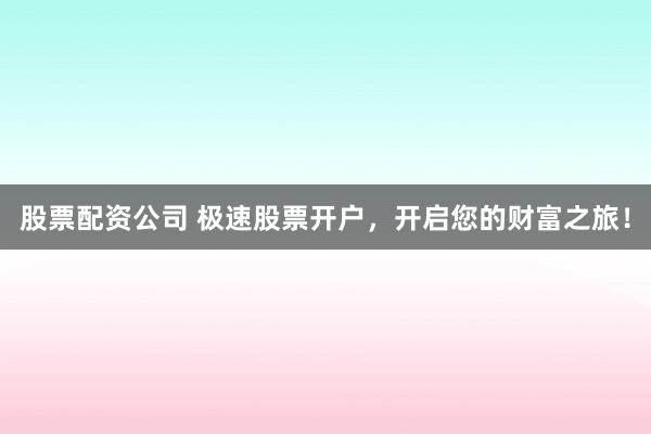 股票配资公司 极速股票开户，开启您的财富之旅！