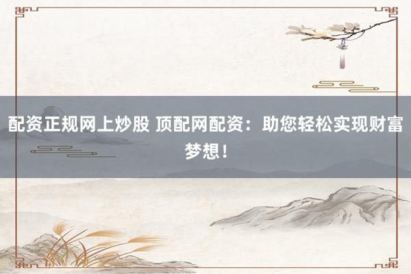 配资正规网上炒股 顶配网配资：助您轻松实现财富梦想！
