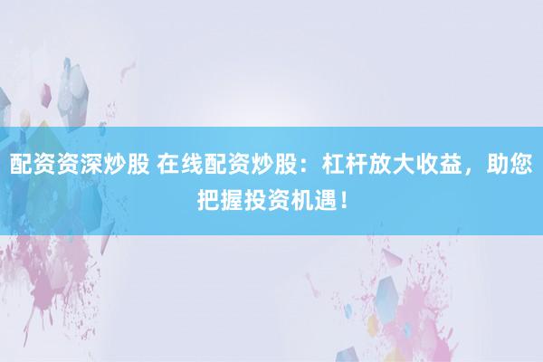 配资资深炒股 在线配资炒股：杠杆放大收益，助您把握投资机遇！