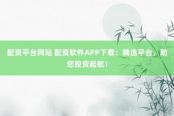 配资平台网站 配资软件APP下载：精选平台，助您投资起航！