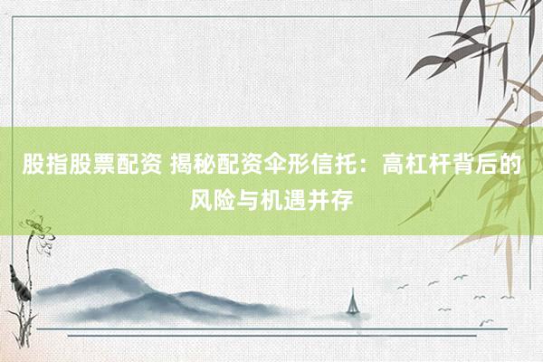 股指股票配资 揭秘配资伞形信托：高杠杆背后的风险与机遇并存