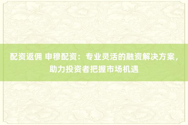 配资返佣 申穆配资：专业灵活的融资解决方案，助力投资者把握市场机遇
