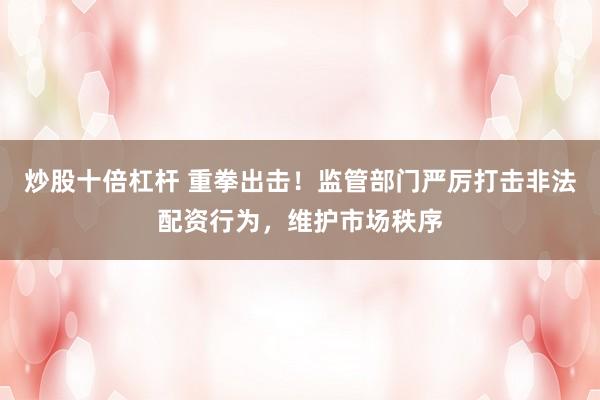 炒股十倍杠杆 重拳出击！监管部门严厉打击非法配资行为，维护市场秩序