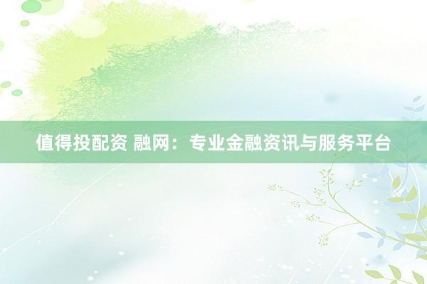 值得投配资 融网：专业金融资讯与服务平台