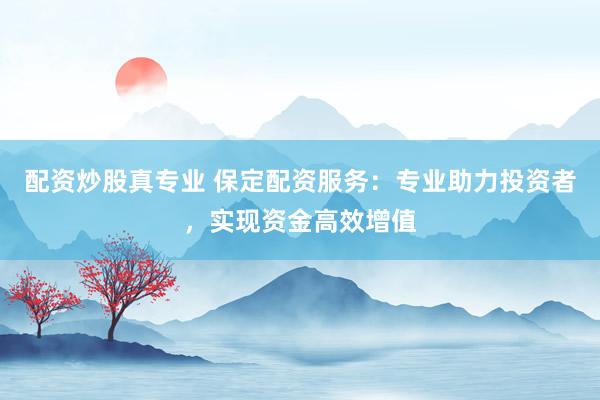 配资炒股真专业 保定配资服务：专业助力投资者，实现资金高效增值