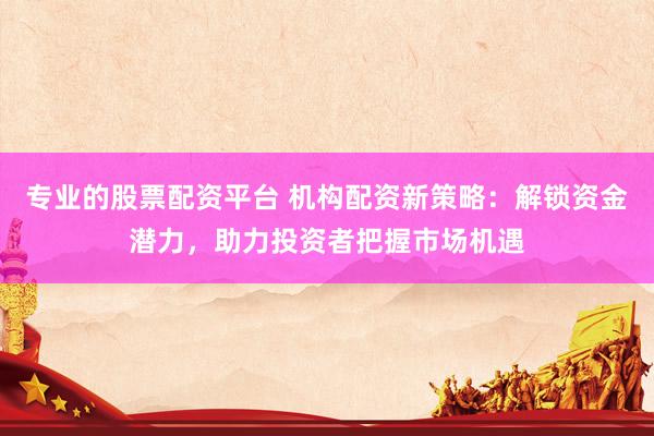 专业的股票配资平台 机构配资新策略：解锁资金潜力，助力投资者把握市场机遇