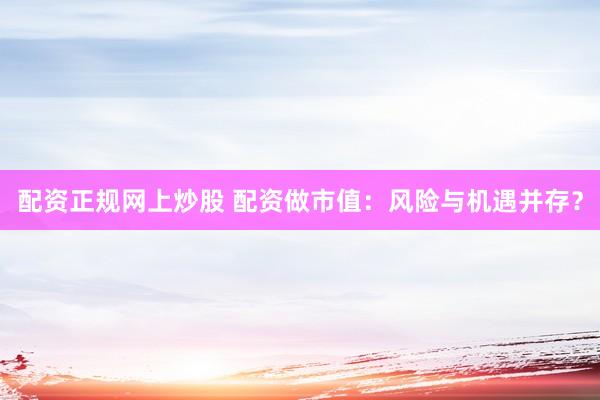 配资正规网上炒股 配资做市值：风险与机遇并存？