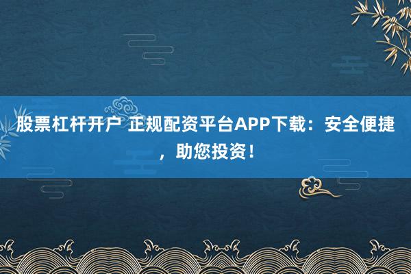 股票杠杆开户 正规配资平台APP下载:安全便捷,助您投资!