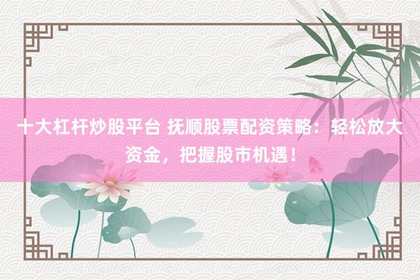 十大杠杆炒股平台 抚顺股票配资策略:轻松放大资金,把握股市机遇!