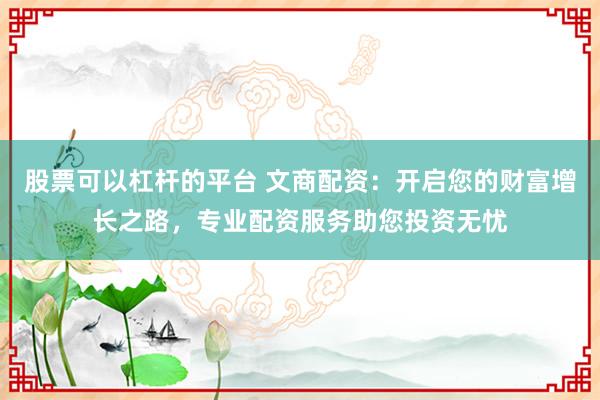 股票可以杠杆的平台 文商配资:开启您的财富增长之路,专业配资服务助您投资无忧