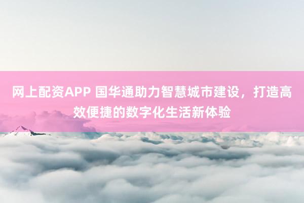 网上配资APP 国华通助力智慧城市建设，打造高效便捷的数字化生活新体验