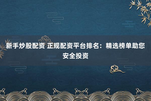 新手炒股配资 正规配资平台排名：精选榜单助您安全投资