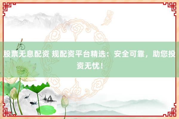 股票无息配资 规配资平台精选:安全可靠,助您投资无忧!