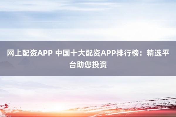 网上配资APP 中国十大配资APP排行榜:精选平台助您投资