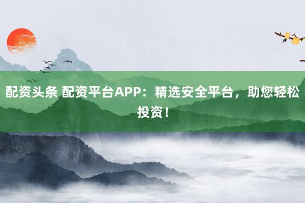 配资头条 配资平台APP:精选安全平台,助您轻松投资!
