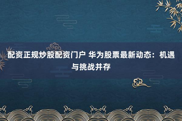 配资正规炒股配资门户 华为股票最新动态:机遇与挑战并存