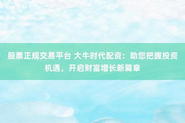 股票正规交易平台 大牛时代配资:助您把握投资机遇,开启财富增长新篇章