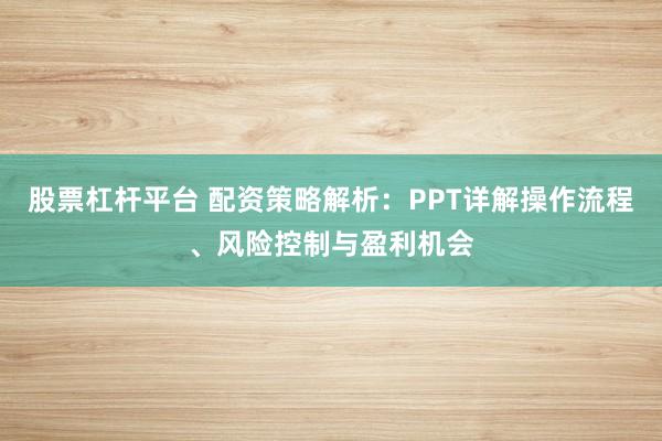 股票杠杆平台 配资策略解析:PPT详解操作流程、风险控制与盈利机会