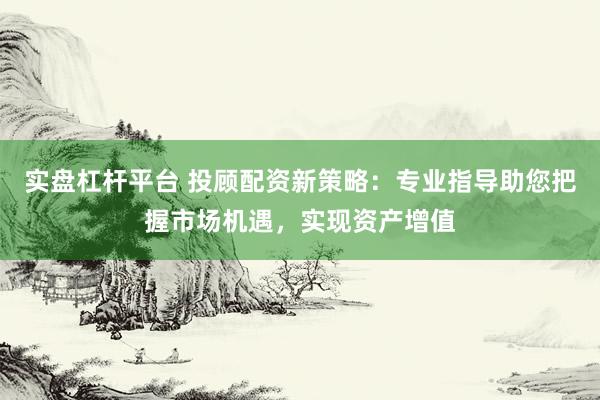 实盘杠杆平台 投顾配资新策略:专业指导助您把握市场机遇,实现资产增值