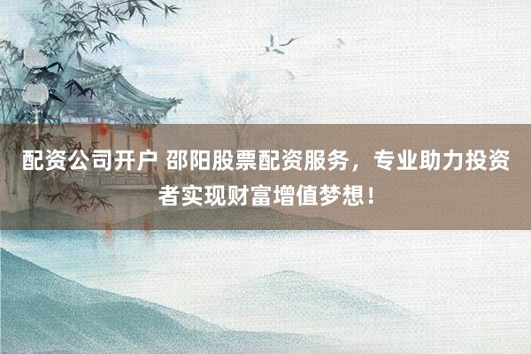 配资公司开户 邵阳股票配资服务,专业助力投资者实现财富增值梦想!