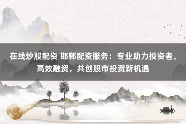在线炒股配资 邯郸配资服务:专业助力投资者,高效融资,共创股市投资新机遇