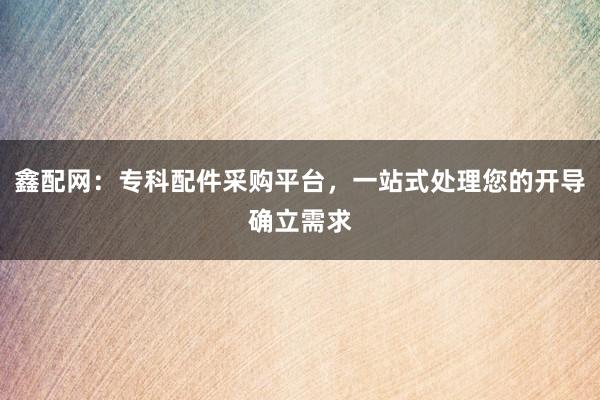 鑫配网:专科配件采购平台,一站式处理您的开导确立需求