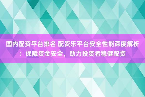 国内配资平台排名 配资乐平台安全性能深度解析：保障资金安全，助力投资者稳健配资