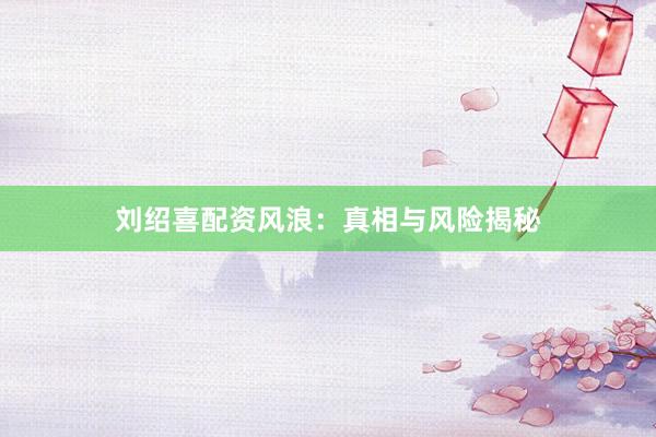 刘绍喜配资风浪:真相与风险揭秘