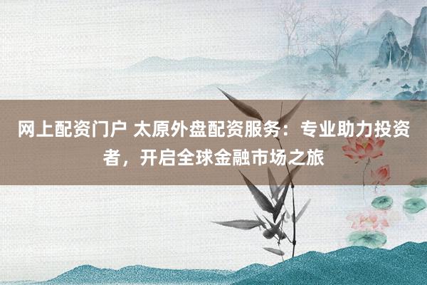 网上配资门户 太原外盘配资服务：专业助力投资者，开启全球金融市场之旅