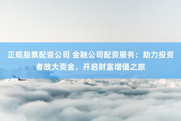 正规股票配资公司 金融公司配资服务:助力投资者放大资金,开启财富增值之旅