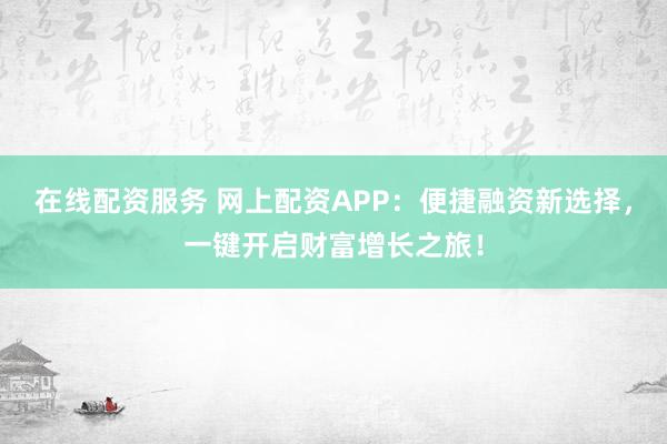 在线配资服务 网上配资APP：便捷融资新选择，一键开启财富增长之旅！