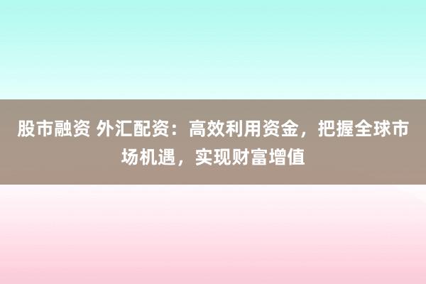 股市融资 外汇配资:高效利用资金,把握全球市场机遇,实现财富增值